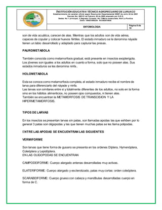 INSTITUCIÓN EDUCATIVA TÉCNICO AGROPECUARIO DE LURUACO
Establecimiento de carácter oficial según Resolución Departamental 00587 de Julio 24 de 2001
Decreto No: 000131 de Febrero 20 de 2002 emanado por S.E.D.
Sedes: No 1 principal, 2 Sagrado Corazón, No 3 María Inmaculada, No4 La Puntica
Dane: 108421000234- Nit:802015935
ENTOMOLOGIA
Página 9 de
10
son de vida acuática, carecen de alas. Mientras que los adultos son de vida aérea,
capaces de copular y colocar huevos fértiles. El estado inmaduro se le denomina náyade
tienen un labio desarrollado y adaptado para capturar las presas.
PAUROMETABOLA
También conocida como metamorfosis gradual, está presente en insectos exopterigota.
Los jóvenes son iguales a los adultos en cuanto a forma, solo que no poseen alas. Sus
estados inmaduros se les denomina ninfa..
HOLOMETABOLA
Esta se conoce como metamorfosis completa, el estado inmaduro recibe el nombre de
larva para diferenciarlo del náyade y ninfa.
Las larvas son similares entre si y totalmente diferentes de los adultos, no solo en la forma
sino en los hábitos alimenticios, no poseen ojos compuestos, ni tienen alas.
También se encuentran la METAMORFOSIS DE TRANSCISION Y LA
HIPERMETAMORFOSIS.
TIPOS DE LARVAS
En los insectos se presentan larvas sin patas, son llamadas apodas las que exhiben por lo
general 3 patas son oligopodas y las que tienen muchas patas se les llama polipodas.
ENTRE LAS APODAS SE ENCUENTRAN LAS SIGUIENTES
VERMIFORME
Son larvas que tiene forma de gusano se presenta en los ordenes Díptera, Hymenóptera,
Coleóptera y Lepidóptera.
EN LAS OLIGOPODAS SE ENCUENTRAN
CAMPODEIFORME: Cuerpo alargado antenas desarrolladas muy activas.
ELATERIFORME: Cuerpo alargado y esclerotizado, patas muy cortas: orden coleóptera.
SCARABEIFORME: Cuerpo grueso con cabeza y mandíbulas desarrolladas cuerpo en
forma de C.
 