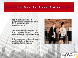 Lo Que Se Debe Evitar No malinterpretes, ni juzgues las preguntas que te pueda hacer el entrevistador.  Ser demasiado extenso en tus contestaciones o por el contrario parco en palabras. Interrumpir al entrevistador, cortando la palabra o acabando las frases. 