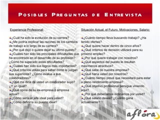 Posibles Preguntas de Entrevista   Experiencia Profesional:   ¿Cuál ha sido la evolución de su carrera? ¿Me podría explicar las razones de los cambios de trabajo a lo largo de su carrera?  ¿Por qué dejó o quiere dejar su último puesto? ¿Cuáles han sido las principales dificultades que ha encontrado en el desarrollo de su profesión? ¿Cómo ha superado estas dificultades? ¿Cuáles han sido sus logros más importantes? ¿Qué criterios utiliza para saber cómo le juzgan sus superiores? ¿Cómo evalúa a sus colaboradores? ¿Qué me diría de usted un colaborador suyo? ¿Y un igual? ¿Qué opina de su ex-empresa o empresa actual? ¿Cómo sería el jefe ideal para usted? ¿Cómo definiría su puesto ideal?   Situación Actual, el Futuro, Motivaciones, Salario:   ¿Cuánto tiempo lleva buscando trabajo? ¿Ha tenido ofertas? ¿Qué quiere hacer dentro de cinco años? ¿Qué criterios de decisión utilizará para su próximo empleo? ¿Por qué quiere trabajar con nosotros? ¿Qué aspectos del puesto le resultan más/menos atractivos? ¿Qué sabe de nuestra empresa? ¿Qué haría usted por nosotros? ¿Cuánto tiempo prevé que necesitará para estar a pleno rendimiento empresa? ¿Qué objetivo profesional persigue viniendo aquí? ¿Por qué deberíamos inclinarnos por usted? ¿Qué salario desea? ¿Cuánto gana actualmente?   