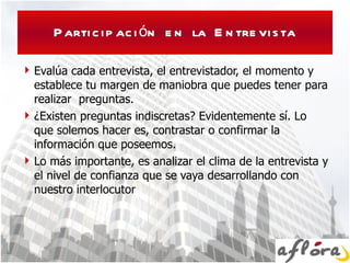 Participación en la Entrevista Evalúa cada entrevista, el entrevistador, el momento y establece tu margen de maniobra que puedes tener para realizar  preguntas. ¿Existen preguntas indiscretas? Evidentemente sí. Lo que solemos hacer es, contrastar o confirmar la información que poseemos.  Lo más importante, es analizar el clima de la entrevista y el nivel de confianza que se vaya desarrollando con nuestro interlocutor  
