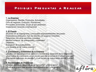Posibles Preguntas a Realizar 1.  La Empresa Organigrama, Plantilla, Productos, Actividades. Cifra de negocios, Evolución, Previsiones. Principales accionistas. Grupo al que pertenece. Implantación nacional e internacional.   2.  El Puesto Situación en el organigrama y principales responsabilidades del puesto. Dependencia jerárquica. Tipo de relación con superior inmediato. Relaciones con otros servicios o puestos. Medios humanos, de presupuesto y materiales.  Objetivos. Evaluación de sus resultados. ¿La vacante es de nueva creación?   3.  Crecimiento y Estabilidad de la Empresa ¿Cuáles son las perspectivas sobre el crecimiento y expansión de la empresa? ¿Qué índice de crecimiento anual prevén para los próximos 5/10 años? ¿por qué? ¿Ha habido reducción de plantilla? ¿Cuál ha sido su índice estos últimos 5 años?    4.  Posibilidades de Promoción ¿Existen planes de desarrollo en la Compañía? ¿Cómo sería? ¿Cuál es el criterio que se sigue para promocionar a una persona?  