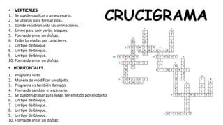 CRUCIGRAMA
• VERTICALES
• HORIZONTALES
1. Se pueden aplicar a un escenario.
2. Se utilizan para formar pilas.
3. Donde recobran vida las animaciones.
4. Sirven para unir varios bloques.
5. Forma de crear un disfraz.
6. Están formadas por caracteres.
7. Un tipo de bloque.
8. Un tipo de bloque.
9. Un tipo de bloque.
10. Forma de crear un disfraz.
1. Programa visto.
2. Manera de modificar un objeto.
3. Programa es también llamado.
4. Forma de cambiar el escenario.
5. Se pueden grabar para luego ser emitido por el objeto.
6. Un tipo de bloque.
7. Un tipo de bloque.
8. Un tipo de bloque.
9. Un tipo de bloque.
10. Forma de crear un disfraz.
 