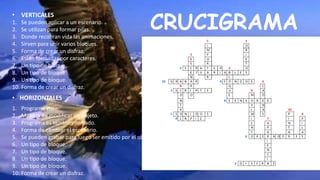 CRUCIGRAMA
• VERTICALES
• HORIZONTALES
1. Se pueden aplicar a un escenario.
2. Se utilizan para formar pilas.
3. Donde recobran vida las animaciones.
4. Sirven para unir varios bloques.
5. Forma de crear un disfraz.
6. Están formadas por caracteres.
7. Un tipo de bloque.
8. Un tipo de bloque.
9. Un tipo de bloque.
10. Forma de crear un disfraz.
1. Programa visto.
2. Manera de modificar un objeto.
3. Programa es también llamado.
4. Forma de cambiar el escenario.
5. Se pueden grabar para luego ser emitido por el objeto.
6. Un tipo de bloque.
7. Un tipo de bloque.
8. Un tipo de bloque.
9. Un tipo de bloque.
10. Forma de crear un disfraz.
 