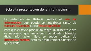Sobre la presentación de la información…
• La redacción en Historia implica el uso de
información que puede ser recabada tanto de
fuentes históricas como historiográficas.
• Para que el texto producido tenga un sustento claro
es necesario que menciones de donde obtuviste
dicha información. Esto se puede realizar de
diferentes formas pero es absolutamente necesario
que suceda.
 