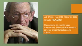 Oye amigo, ¿has oído hablar de algo
llamado PLAGIO?
Básicamente es cuando usas
información, ideas o frases escritas
por otro presentándolas como
propias…
 