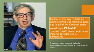 Entonces… ¿eso quiere decir que
cuando escribo y no menciono quien
dijo lo que estoy afirmando puede
considerarse PLAGIO?
¿Incluso cuando copio y pego de un
material que pongo en la
bibliografía?
Tranquilo, existen modos de incluir la
información obtenida sin que se corra riesgo de
plagio.
 