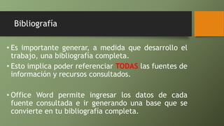 Bibliografía
• Es importante generar, a medida que desarrollo el
trabajo, una bibliografía completa.
• Esto implica poder referenciar TODAS las fuentes de
información y recursos consultados.
• Office Word permite ingresar los datos de cada
fuente consultada e ir generando una base que se
convierte en tu bibliografía completa.
 