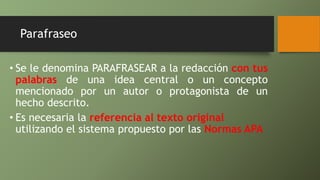 Parafraseo
• Se le denomina PARAFRASEAR a la redacción con tus
palabras de una idea central o un concepto
mencionado por un autor o protagonista de un
hecho descrito.
• Es necesaria la referencia al texto original
utilizando el sistema propuesto por las Normas APA
 