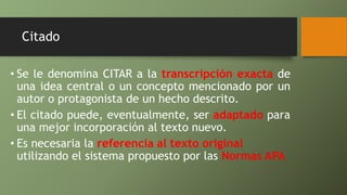 Citado
• Se le denomina CITAR a la transcripción exacta de
una idea central o un concepto mencionado por un
autor o protagonista de un hecho descrito.
• El citado puede, eventualmente, ser adaptado para
una mejor incorporación al texto nuevo.
• Es necesaria la referencia al texto original
utilizando el sistema propuesto por las Normas APA
 