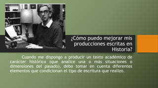 ¿Cómo puedo mejorar mis
producciones escritas en
Historia?
Cuando me dispongo a producir un texto académico de
carácter histórico (que analice una o más situaciones o
dimensiones del pasado), debo tomar en cuenta diferentes
elementos que condicionan el tipo de escritura que realizo.
 
