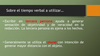 Sobre el tiempo verbal a utilizar…
• Escribir en tercera persona ayuda a generar
sensación de objetividad y de veracidad en la
redacción. La tercera persona es ajena a los hechos.
• Generalmente se utiliza el plural con intención de
generar mayor distancia con el objeto.
 