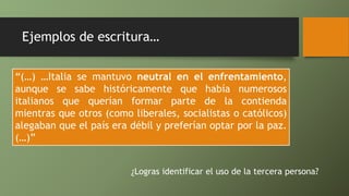 Ejemplos de escritura…
“(…) …Italia se mantuvo neutral en el enfrentamiento,
aunque se sabe históricamente que había numerosos
italianos que querían formar parte de la contienda
mientras que otros (como liberales, socialistas o católicos)
alegaban que el país era débil y preferían optar por la paz.
(…)”
¿Logras identificar el uso de la tercera persona?
 