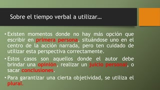 Sobre el tiempo verbal a utilizar…
• Existen momentos donde no hay más opción que
escribir en primera persona, situándose uno en el
centro de la acción narrada, pero ten cuidado de
utilizar esta perspectiva correctamente.
• Estos casos son aquellos donde el autor debe
brindar una opinión, realizar un juicio personal, o
sacar conclusiones.
• Para garantizar una cierta objetividad, se utiliza el
plural.
 