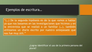 Ejemplos de escritura…
“(…) De la segunda hipótesis es de la que vamos a hablar
ya que nos basamos en las investigaciones que hicimos y en
la entrevista que se realizó a un familiar (…), también
utilizamos un diario escrito por nuestro antepasado que
nos fue muy útil.”
¿Logras identificar el uso de la primera persona del
plural?
 