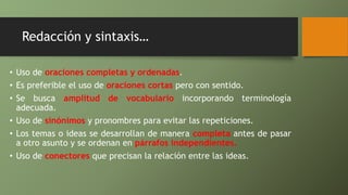Redacción y sintaxis…
• Uso de oraciones completas y ordenadas.
• Es preferible el uso de oraciones cortas pero con sentido.
• Se busca amplitud de vocabulario incorporando terminología
adecuada.
• Uso de sinónimos y pronombres para evitar las repeticiones.
• Los temas o ideas se desarrollan de manera completa antes de pasar
a otro asunto y se ordenan en párrafos independientes.
• Uso de conectores que precisan la relación entre las ideas.
 
