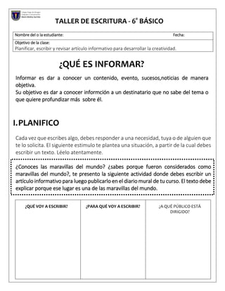 TALLER DE ESCRITURA - 6° BÁSICO
¿QUÉ ES INFORMAR?
Informar es dar a conocer un contenido, evento, sucesos,noticias de manera
objetiva.
Su objetivo es dar a conocer informción a un destinatario que no sabe del tema o
que quiere profundizar más sobre él.
I.PLANIFICO
Cada vez que escribes algo, debes responder a una necesidad, tuya o de alguien que
te lo solicita. El siguiente estimulo te plantea una situación, a partir de la cual debes
escribir un texto. Léelo atentamente.
¿Conoces las maravillas del mundo? ¿sabes porque fueron considerados como
maravillas del mundo?, te presento la siguiente actividad donde debes escribir un
artículo informativo para luego publicarlo en el diario mural de tu curso. El texto debe
explicar porque ese lugar es una de las maravillas del mundo.
Nombre del o la estudiante: Fecha:
Objetivo de la clase:
Planificar, escribir y revisar artículo informativo para desarrollar la creatividad.
¿QUÉ VOY A ESCRIBIR? ¿PARA QUÉ VOY A ESCRIBIR? ¿A QUÉ PÚBLICO ESTÁ
DIRIGIDO?
Colegio Diego de Almagro
Lenguaje y Comunicación
Mario Molina Garrido
 