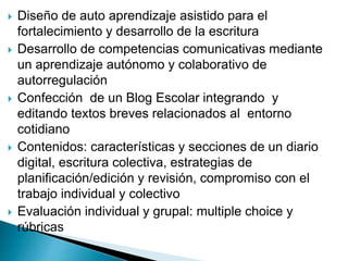  Diseño de auto aprendizaje asistido para el
fortalecimiento y desarrollo de la escritura
 Desarrollo de competencias comunicativas mediante
un aprendizaje autónomo y colaborativo de
autorregulación
 Confección de un Blog Escolar integrando y
editando textos breves relacionados al entorno
cotidiano
 Contenidos: características y secciones de un diario
digital, escritura colectiva, estrategias de
planificación/edición y revisión, compromiso con el
trabajo individual y colectivo
 Evaluación individual y grupal: multiple choice y
rúbricas
 