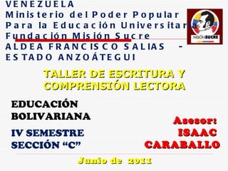 Asesor:  ISAAC  CARABALLO Junio de  2011 REPÚBLICA  BOLIVARIANA DE VENEZUELA Ministerio del Poder Popular  Para la Educación Universitaria  Fundación Misión Sucre  ALDEA FRANCISCO SALIAS  -  ESTADO ANZOÁTEGUI TALLER DE ESCRITURA Y COMPRENSIÓN LECTORA EDUCACIÓN BOLIVARIANA IV SEMESTRE  SECCIÓN “C” 