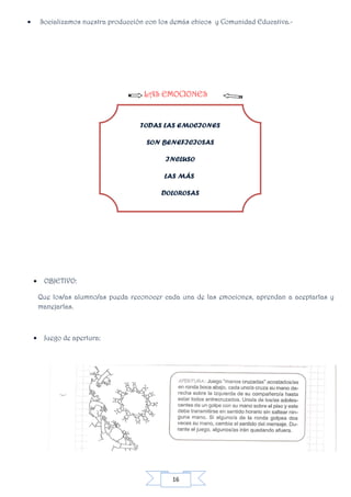 16
• Socializamos nuestra producción con los demás chicos y Comunidad Educativa.-
LAS EMOCIONES
• OBJETIVO:
Que los/as alumno/as pueda reconocer cada una de las emociones, aprendan a aceptarlas y
manejarlas.
• Juego de apertura:
TODAS LAS EMOCIONES
SON BENEFICIOSAS
INCLUSO
LAS MÁS
DOLOROSAS
 