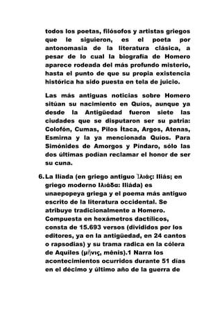 todos los poetas, filósofos y artistas griegos
que le siguieron, es el poeta por
antonomasia de la literatura clásica, a
pesar de lo cual la biografía de Homero
aparece rodeada del más profundo misterio,
hasta el punto de que su propia existencia
histórica ha sido puesta en tela de juicio.
Las más antiguas noticias sobre Homero
sitúan su nacimiento en Quíos, aunque ya
desde la Antigüedad fueron siete las
ciudades que se disputaron ser su patria:
Colofón, Cumas, Pilos Ítaca, Argos, Atenas,
Esmirna y la ya mencionada Quíos. Para
Simónides de Amorgos y Píndaro, sólo las
dos últimas podían reclamar el honor de ser
su cuna.
6. La Ilíada (en griego antiguo Ἰλιάς: Iliás; en
griego moderno Ιλιάδα: Iliáda) es
unaepopeya griega y el poema más antiguo
escrito de la literatura occidental. Se
atribuye tradicionalmente a Homero.
Compuesta en hexámetros dactílicos,
consta de 15.693 versos (divididos por los
editores, ya en la antigüedad, en 24 cantos
o rapsodias) y su trama radica en la cólera
de Aquiles (μῆνις, mênis).1 Narra los
acontecimientos ocurridos durante 51 días
en el décimo y último año de la guerra de

 