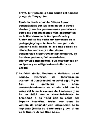 Troya. El título de la obra deriva del nombre
griego de Troya, Ιlión.
Tanto la Ilíada como la Odisea fueron
consideradas por los griegos de la época
clásica y por las generaciones posteriores
como las composiciones más importantes
en la literatura de la Antigua Grecia y
fueron utilizadas como fundamentos de la
pedagogíagriega. Ambas forman parte de
una serie más amplia de poemas épicos de
diferentes autores y extensiones
denominado ciclo troyano; sin embargo, de
los otros poemas, únicamente han
sobrevivido fragmentos. Fue muy famosa en
su época y es obligatorio estudiarla en
Grecia.
7. La Edad Media, Medievo o Medioevo es el
período
histórico
de
lacivilización
occidental comprendido entre el siglo V y el
XV.
Su
comienzo
se
sitúa
convencionalmente en el año 476 con la
caída del Imperio romano de Occidente y su
fin en 1492 con el descubrimiento de
América,1 o en 1453 con la caída del
Imperio bizantino, fecha que tiene la
ventaja de coincidir con lainvención de la
imprenta (Biblia de Gutenberg) y con el fin
de la Guerra de los Cien Años.

 