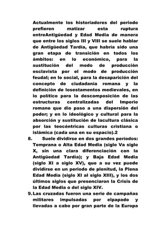 Actualmente los historiadores del periodo
prefieren
matizar
esta
ruptura
entreAntigüedad y Edad Media de manera
que entre los siglos III y VIII se suele hablar
de Antigüedad Tardía, que habría sido una
gran etapa de transición en todos los
ámbitos:
en
lo
económico,
para
la
sustitución
del
modo
de
producción
esclavista por el modo de producción
feudal; en lo social, para la desaparición del
concepto de ciudadanía romana y la
definición de losestamentos medievales, en
lo político para la descomposición de las
estructuras
centralizadas
del
Imperio
romano que dio paso a una dispersión del
poder; y en lo ideológico y cultural para la
absorción y sustitución de lacultura clásica
por las teocéntricas culturas cristiana o
islámica (cada una en su espacio).2
8.
Suele dividirse en dos grandes períodos:
Temprana o Alta Edad Media (siglo Va siglo
X, sin una clara diferenciación con la
Antigüedad Tardía); y Baja Edad Media
(siglo XI a siglo XV), que a su vez puede
dividirse en un periodo de plenitud, la Plena
Edad Media (siglo XI al siglo XIII), y los dos
últimos siglos que presenciaron la Crisis de
la Edad Media o del siglo XIV.
9. Las cruzadas fueron una serie de campañas
militares impulsadas por elpapado y
llevadas a cabo por gran parte de la Europa

 
