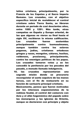 latina cristiana, principalmente, por la
Francia de los Capetos y el Sacro Imperio
Romano. Las cruzadas, con el objetivo
específico inicial de restablecer el control
cristiano sobre Tierra Santa, se libraron
durante un período de casi doscientos años,
entre 1095 y 1291. Más tarde, otras
campañas en España y Europa oriental, de
las que algunas no vieron su final hasta el
siglo XV, recibieron la misma calificación.
Las
cruzadas
fueron
sostenidas
principalmente
contra
losmusulmanes,
aunque
también
contra
los
eslavos
paganos,
judíos,
cristianos
ortodoxos
griegos y rusos, mongoles, cátaros, husitas,
valdenses,
prusianosy,
principalmente,
contra los enemigos políticos de los papas.
Los cruzados tomaron votos y se les
concedió la penitencia por los pecados del
pasado, a menudo llamada indulgencia.
10.
las
cruzadas
representarían
una
sagrada
misión
donde
se
procuraría
reconquistar el santo sepulcro de las manos
turcas, con el fin de restaurarlo en su
función de santuario principal cristiano.
Básicamente, parece que fueron motivadas
por los intereses expansionistas de la
nobleza feudal, el control del comercio con
Asia y el afán hegemónico del papado sobre
las monarquías y las iglesias de Oriente,
aunque se declararan con principio y objeto

 