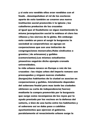 y si este era vendido ellos eran vendidos con el
feudo . desempeñaban el rol de los esclavos
aparte de esto también se crearon una nueva
institución social promovida ir la iglesia ; los
caballeros productos de las cruzadas
al igual que el feudalismo se sigue manteniendo la
misma jerarquización social la nobleza el clero los
villanos y los siervos de la gleba. Sin embargo
esto cambia un poco al surgir la burguesía: la
sociedad se corporativiza: se agrupa en
corporaciones que son una imitación de
congregaciones monarcales.Hubo sindicatos o
gremios ( de artesanos) y guildes
(comerciantes).Los mismos estudiantes
ymaestros seguirán dicho ejemplo crenado
universidades.
la vida urbana renace en Europa a raíz de las
cruzadas : las viejas urbes del imperio romano son
preocupadas y sirguen nuevas ciudades
(burgos):los habitantes de la ciudad se asocian en
corporaciones y guildes. Inicialmente dependen
del soberano feudal pero mas tarde las ciudades
obtienen su carta de independencia( fueros)
mediante la compra promovida por la burguesía
que surge como recompensa de los reyes por la
ayuda prestada por los vecinos en la defensa del
señorío, o bien de una lucha entre los habitantes y
el soberano así se daba paso a cabildos
ayuntamientos que ejercían el gobierno.
paralelamente al renacimiento urbano surge la

 