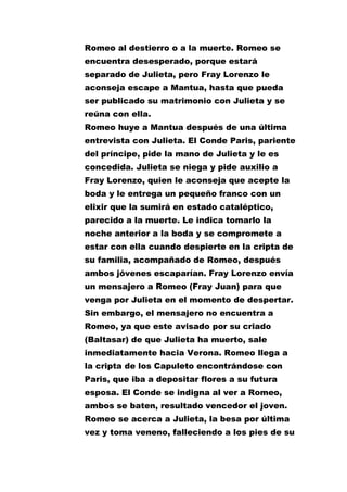 Romeo al destierro o a la muerte. Romeo se
encuentra desesperado, porque estará
separado de Julieta, pero Fray Lorenzo le
aconseja escape a Mantua, hasta que pueda
ser publicado su matrimonio con Julieta y se
reúna con ella.
Romeo huye a Mantua después de una última
entrevista con Julieta. El Conde Paris, pariente
del príncipe, pide la mano de Julieta y le es
concedida. Julieta se niega y pide auxilio a
Fray Lorenzo, quien le aconseja que acepte la
boda y le entrega un pequeño franco con un
elixir que la sumirá en estado cataléptico,
parecido a la muerte. Le indica tomarlo la
noche anterior a la boda y se compromete a
estar con ella cuando despierte en la cripta de
su familia, acompañado de Romeo, después
ambos jóvenes escaparían. Fray Lorenzo envía
un mensajero a Romeo (Fray Juan) para que
venga por Julieta en el momento de despertar.
Sin embargo, el mensajero no encuentra a
Romeo, ya que este avisado por su criado
(Baltasar) de que Julieta ha muerto, sale
inmediatamente hacia Verona. Romeo llega a
la cripta de los Capuleto encontrándose con
Paris, que iba a depositar flores a su futura
esposa. El Conde se indigna al ver a Romeo,
ambos se baten, resultado vencedor el joven.
Romeo se acerca a Julieta, la besa por última
vez y toma veneno, falleciendo a los pies de su

 