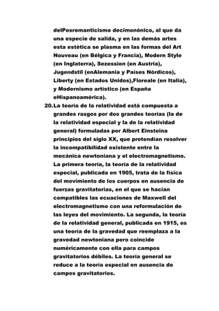 delPosromanticismo decimonónico, al que da
una especie de salida, y en las demás artes
esta estética se plasma en las formas del Art
Nouveau (en Bélgica y Francia), Modern Style
(en Inglaterra), Sezession (en Austria),
Jugendstil (enAlemania y Países Nórdicos),
Liberty (en Estados Unidos),Floreale (en Italia),
y Modernismo artístico (en España
eHispanoamérica).
20. La teoría de la relatividad está compuesta a
grandes rasgos por dos grandes teorías (la de
la relatividad especial y la de la relatividad
general) formuladas por Albert Einsteina
principios del siglo XX, que pretendían resolver
la incompatibilidad existente entre la
mecánica newtoniana y el electromagnetismo.
La primera teoría, la teoría de la relatividad
especial, publicada en 1905, trata de la física
del movimiento de los cuerpos en ausencia de
fuerzas gravitatorias, en el que se hacían
compatibles las ecuaciones de Maxwell del
electromagnetismo con una reformulación de
las leyes del movimiento. La segunda, la teoría
de la relatividad general, publicada en 1915, es
una teoría de la gravedad que reemplaza a la
gravedad newtoniana pero coincide
numéricamente con ella para campos
gravitatorios débiles. La teoría general se
reduce a la teoría especial en ausencia de
campos gravitatorios.

 