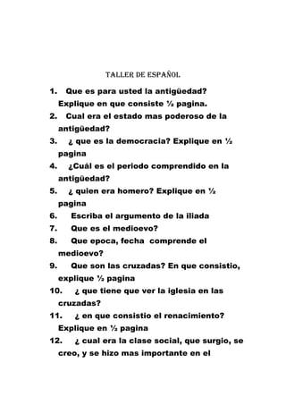 Taller de español
1.

Que es para usted la antigüedad?
Explique en que consiste ½ pagina.

2.

Cual era el estado mas poderoso de la
antigüedad?

3.

¿ que es la democracia? Explique en ½
pagina

4.

¿Cuál es el periodo comprendido en la
antigüedad?

5.

¿ quien era homero? Explique en ½
pagina

6.

Escriba el argumento de la iliada

7.

Que es el medioevo?

8.

Que epoca, fecha comprende el
medioevo?

9.

Que son las cruzadas? En que consistio,
explique ½ pagina

10.

¿ que tiene que ver la iglesia en las

cruzadas?
11.

¿ en que consistio el renacimiento?

Explique en ½ pagina
12.

¿ cual era la clase social, que surgio, se

creo, y se hizo mas importante en el

 