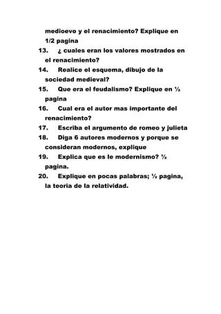 medioevo y el renacimiento? Explique en
1/2 pagina
13.

¿ cuales eran los valores mostrados en

el renacimiento?
14.

Realice el esquema, dibujo de la

sociedad medieval?
15.

Que era el feudalismo? Explique en ½

pagina
16.

Cual era el autor mas importante del

renacimiento?
17.

Escriba el argumento de romeo y julieta

18.

Diga 6 autores modernos y porque se

consideran modernos, explique
19.

Explica que es le modernismo? ½

pagina.
20.

Explique en pocas palabras; ½ pagina,

la teoria de la relatividad.

 