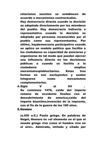 relaciones sociales se establecen de
acuerdo a mecanismos contractuales.
Hay democracia directa cuando la decisión
es adoptada directamente por los miembros
del pueblo. Hay democracia indirecta o
representativa cuando la decisión es
adoptada por personas reconocidas por el
pueblo como sus representantes. Por
último, haydemocracia participativa cuando
se aplica un modelo político que facilita a
los ciudadanos su capacidad de asociarse y
organizarse de tal modo que puedan ejercer
una influencia directa en las decisiones
públicas o cuando se facilita a la
ciudadanía
amplios
mecanismosplebiscitarios.
Estas
tres
formas no son excluyentes y suelen
integrarse
como
mecanismos
complementarios.
4. Siglo
V
al
XV
.
Su comienzo 1476, caida del imperio
romano de occidente finaliza con el
descubrimiento
de
america,caida
del
imperio bizantino,invención de la imprenta,
con el fin de la guerra de los 100 años.
5. Homero
(s.VIII a.C.) Poeta griego. En palabras de
Hegel, Homero es «el elemento en el que el
mundo griego vive como el hombre vive en
el aire». Admirado, imitado y citado por

 