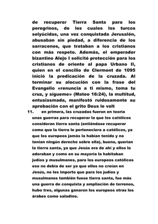 de recuperar Tierra Santa para los
peregrinos, de los cuales los turcos
selyúcidas, una vez conquistada Jerusalén,
abusaban sin piedad, a diferencia de los
sarracenos, que trataban a los cristianos
con más respeto. Además, el emperador
bizantino Alejo I solicitó protección para los
cristianos de oriente al papa Urbano II,
quien en el concilio de Clermont de 1095
inició la predicación de la cruzada. Al
terminar su alocución con la frase del
Evangelio «renuncia a ti mismo, toma tu
cruz, y sígueme» (Mateo 16:24), la multitud,
entusiasmada, manifestó ruidosamente su
aprobación con el grito Deus le volt
11.

en primera, las cruzadas fueron en teoría

unas guerras para recuperar la que los católicos
consideran tierra santa (entiéndase recuperar
como que la tierra le perteneciera a católicos, ya
que los europeos jamás la habían tenido y no
tenían ningún derecho sobre ella), bueno, querían
la tierra santa, ya que Jesús era de ahí y ellos lo
adoraban y como en su mayoría la habitaban
judíos y musulmanes, para los europeos católicos
eso no debía de ser ya que ellos no creían en
Jesús, no les importo que para los judíos y
musulmanes también fuese tierra santa, fue más
una guerra de conquista y ampliación de terrenos,
hubo tres, algunas ganaron los europeos otras los
árabes como saladino.

 