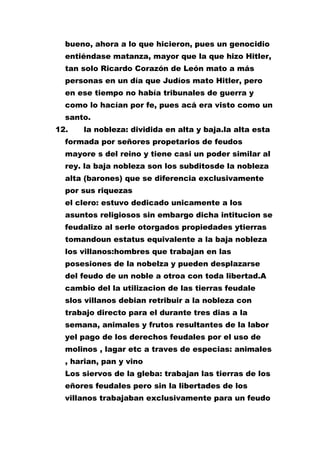 bueno, ahora a lo que hicieron, pues un genocidio
entiéndase matanza, mayor que la que hizo Hitler,
tan solo Ricardo Corazón de León mato a más
personas en un día que Judíos mato Hitler, pero
en ese tiempo no había tribunales de guerra y
como lo hacían por fe, pues acá era visto como un
santo.
12.

la nobleza: dividida en alta y baja.la alta esta

formada por señores propetarios de feudos
mayore s del reino y tiene casi un poder similar al
rey. la baja nobleza son los subditosde la nobleza
alta (barones) que se diferencia exclusivamente
por sus riquezas
el clero: estuvo dedicado unicamente a los
asuntos religiosos sin embargo dicha intitucion se
feudalizo al serle otorgados propiedades ytierras
tomandoun estatus equivalente a la baja nobleza
los villanos:hombres que trabajan en las
posesiones de la nobelza y pueden desplazarse
del feudo de un noble a otroa con toda libertad.A
cambio del la utilizacion de las tierras feudale
slos villanos debian retribuir a la nobleza con
trabajo directo para el durante tres dias a la
semana, animales y frutos resultantes de la labor
yel pago de los derechos feudales por el uso de
molinos , lagar etc a traves de especias: animales
, harian, pan y vino
Los siervos de la gleba: trabajan las tierras de los
eñores feudales pero sin la libertades de los
villanos trabajaban exclusivamente para un feudo

 