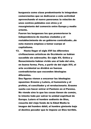 burguesía como clase predominante lo integraban
comerciantes que se dedicaron a esta actividad
aprovechando el nuevo panorama: la relación de
unos centros poblados con otros y el
resurgimiento del comercio entre Europa y medio
oriente.
Fueron los burgueses los que promovieron la
independencia de muchas ciudades y el
restablecimiento de un gobierno centralizado...de
esta manera empieza a tomar cuerpo el
capitalismo.
13.

Hasta llegar el siglo XVI las diferentes

civilizaciones artísticas de Occidente se habían
sucedido sin sobresalto. En siglo XV, Gótico y
Renacimiento habían vivido uno al lado del otro,
en buena forma. Pero, a partir de del siglo XVI, el
arte occidental se dividirá en fuerzas
contradictorias que esconden ideologías
diferentes.
Dos figuras vienen a encarnar las ideologías
opuestas: Erasmo y Lutero, el humanista y el
profeta, el conciliador y el revolucionario. Erasmo
sueña con hacer entrar el Panteón en el Paraíso.
No viendo sino lo que las cosas tienen de común,
lo intenta todo por salvar la unidad espiritual de
Europa. Lutero el hombre sediento de Dios,
resucita del viejo fondo de la Edad Media la
imagen del hombre débil, el hombre gimiente bajo
el destino pecador que le impone un Dios terrible.

 