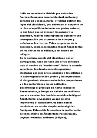 Italia se encontraba dividida por estas dos
fuerzas. Sobre una base intelectual en Roma y
sensible en Venecia, Rafael y Tiziano definen las
leyes del clasicismo, que subordina el conjunto de
la obra al equilibrio de todas sus partes entre sí,
lo que hace que se atenúen los rasgos y la
expresión, nace de esta ruptura de equilibrio una
desesperación que atormenta los cuerpos y
asómbrese los rostros. Tales exigencias de la
expresión, sabrá mantenerlas Miguel Ángel dentro
de los límites de la belleza, y ahí radica su
milagro.
De la confusa mezcla del clasicismo con el
barroquismo, nace en Italia una crisis conocida
bajo el nombre de "manierismo". Salvo la escuela
veneciana, las demás escuelas quedaran
afectadas por esta crisis, conduce a los artistas a
la extravagancia en los gestos y las expresiones,
al alargamiento desmesurado de las proporciones
y a las contorciones en las actitudes.
Sin embargo el prestigio de Roma impuso el
Renacimiento, y Europa se hallaba en un dilema,
que era esquivar los temibles modelos de Miguel
Ángel, Rafael o Leonardo ya que se está
imponiendo el italianismo, es decir con el
manierismo se estaba desplazando al gótico
flamígero. Esta crisis favoreció a la proliferación
del manierismo en Ámsterdam (Países Bajos),
Leyden (Holanda), Amberes (Bélgica),

 