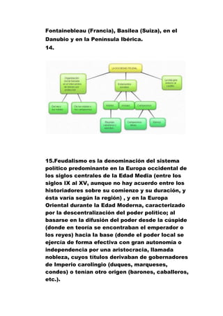 Fontainebleau (Francia), Basilea (Suiza), en el
Danubio y en la Península Ibérica.
14.

15.Feudalismo es la denominación del sistema
político predominante en la Europa occidental de
los siglos centrales de la Edad Media (entre los
siglos IX al XV, aunque no hay acuerdo entre los
historiadores sobre su comienzo y su duración, y
ésta varía según la región) , y en la Europa
Oriental durante la Edad Moderna, caracterizado
por la descentralización del poder político; al
basarse en la difusión del poder desde la cúspide
(donde en teoría se encontraban el emperador o
los reyes) hacia la base (donde el poder local se
ejercía de forma efectiva con gran autonomía o
independencia por una aristocracia, llamada
nobleza, cuyos títulos derivaban de gobernadores
de Imperio carolingio (duques, marqueses,
condes) o tenían otro origen (barones, caballeros,
etc.).

 