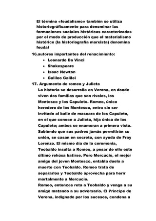 El término «feudalismo» también se utiliza
historiográficamente para denominar las
formaciones sociales históricas caracterizadas
por el modo de producción que el materialismo
histórico (la historiografía marxista) denomina
feudal
16.autores importantes del renacimiento:
Leonardo Da Vinci
Shakespeare
Isaac Newton
Galileo Galilei
17. Argumento de romeo y Julieta
La historia se desarrolla en Verona, en donde
viven dos familias que son rivales, los
Montesco y los Capuleto. Romeo, único
heredero de los Montesco, entra sin ser
invitado al baile de mascara de los Capuleto,
en el que conoce a Julieta, hija única de los
Capuleto; ambos se enamoran a primera vista.
Sabiendo que sus padres jamás permitirán su
unión, se casan en secreto, con ayuda de Fray
Lorenzo. El mismo día de la ceremonia,
Teobaldo insulta a Romeo, a pesar de ello este
último rehúsa batirse. Pero Mercucio, el mejor
amigo del joven Montesco, entabla duelo a
muerte con Teobaldo. Romeo trata de
separarlos y Teobaldo aprovecha para herir
mortalmente a Mercucio.
Romeo, entonces reta a Teobaldo y venga a su
amigo matando a su adversario. El Príncipe de
Verona, indignado por los sucesos, condena a

 