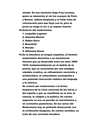 amada. En ese momento llega Fray Lorenzo,
quien se atemoriza al ver los cuerpos de Paris
y Romeo. Julieta despierta y el fraile trata de
convencerla para que huya con él, pero la
joven se niega al ver a su esposo muerto.
18. Autores del modernismo:
1. Leopoldo Lugones
2. Gabriela Mistral
3. Rubén Darío
4. Benedetti
5. Neruda
6. Alfonsina Storni
19. En la literatura en lengua española, el término
modernismo denomina a un movimiento
literario que se desarrolló entre los años 18901910, fundamentalmente en el ámbito de la
poesía, que se caracterizó por una ambigua
rebeldía creativa, un refinamiento narcisista y
aristocrático, el culturalismo cosmopolita y
una profunda renovación estética del lenguaje
y la métrica.
Se conoce por modernismo a la forma
hispánica de la crisis universal de las letras y
del espíritu y que se manifiesta en el arte, la
ciencia, la religión y la política. En ciertos
aspectos su eco se percibe en movimientos y
en corrientes posteriores. En las raíces del
Modernismo hay un profundo desacuerdo con
la civilización burguesa. En ciertos sentidos, se
trata de una corriente heredera

 