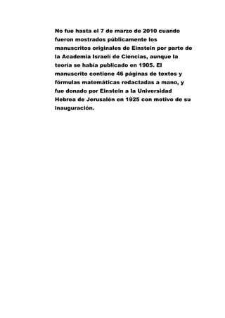 No fue hasta el 7 de marzo de 2010 cuando
fueron mostrados públicamente los
manuscritos originales de Einstein por parte de
la Academia Israelí de Ciencias, aunque la
teoría se había publicado en 1905. El
manuscrito contiene 46 páginas de textos y
fórmulas matemáticas redactadas a mano, y
fue donado por Einstein a la Universidad
Hebrea de Jerusalén en 1925 con motivo de su
inauguración.

 