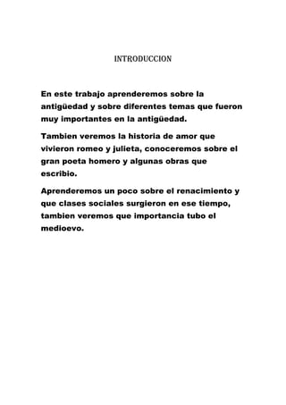 Introduccion

En este trabajo aprenderemos sobre la
antigüedad y sobre diferentes temas que fueron
muy importantes en la antigüedad.
Tambien veremos la historia de amor que
vivieron romeo y julieta, conoceremos sobre el
gran poeta homero y algunas obras que
escribio.
Aprenderemos un poco sobre el renacimiento y
que clases sociales surgieron en ese tiempo,
tambien veremos que importancia tubo el
medioevo.

 