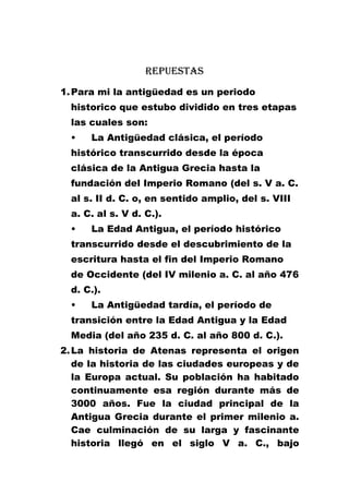 Repuestas
1. Para mi la antigüedad es un periodo
historico que estubo dividido en tres etapas
las cuales son:
•

La Antigüedad clásica, el período

histórico transcurrido desde la época
clásica de la Antigua Grecia hasta la
fundación del Imperio Romano (del s. V a. C.
al s. II d. C. o, en sentido amplio, del s. VIII
a. C. al s. V d. C.).
•

La Edad Antigua, el período histórico

transcurrido desde el descubrimiento de la
escritura hasta el fin del Imperio Romano
de Occidente (del IV milenio a. C. al año 476
d. C.).
•

La Antigüedad tardía, el período de

transición entre la Edad Antigua y la Edad
Media (del año 235 d. C. al año 800 d. C.).
2. La historia de Atenas representa el origen
de la historia de las ciudades europeas y de
la Europa actual. Su población ha habitado
continuamente esa región durante más de
3000 años. Fue la ciudad principal de la
Antigua Grecia durante el primer milenio a.
Cae culminación de su larga y fascinante
historia llegó en el siglo V a. C., bajo

 