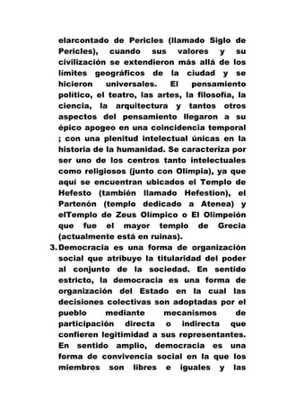 elarcontado de Pericles (llamado Siglo de
Pericles), cuando sus valores y su
civilización se extendieron más allá de los
límites geográficos de la ciudad y se
hicieron
universales.
El
pensamiento
político, el teatro, las artes, la filosofía, la
ciencia, la arquitectura y tantos otros
aspectos del pensamiento llegaron a su
épico apogeo en una coincidencia temporal
; con una plenitud intelectual únicas en la
historia de la humanidad. Se caracteriza por
ser uno de los centros tanto intelectuales
como religiosos (junto con Olimpia), ya que
aquí se encuentran ubicados el Templo de
Hefesto (también llamado Hefestion), el
Partenón (templo dedicado a Atenea) y
elTemplo de Zeus Olímpico o El Olimpeión
que fue el mayor templo de Grecia
(actualmente está en ruinas).
3. Democracia es una forma de organización
social que atribuye la titularidad del poder
al conjunto de la sociedad. En sentido
estricto, la democracia es una forma de
organización del Estado en la cual las
decisiones colectivas son adoptadas por el
pueblo
mediante
mecanismos
de
participación directa o indirecta que
confieren legitimidad a sus representantes.
En sentido amplio, democracia es una
forma de convivencia social en la que los
miembros son libres e iguales y las

 