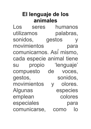 El lenguaje de los 
animales 
Los seres humanos 
utilizamos palabras, 
sonidos, gestos y 
movimientos para 
comunicarnos. Así ́mismo, 
cada especie animal tiene 
su propio ‘lenguaje’ 
compuesto de voces, 
gestos, sonidos, 
movimientos y olores. 
Algunas especies 
emplean colores 
especiales para 
comunicarse, como lo 
 