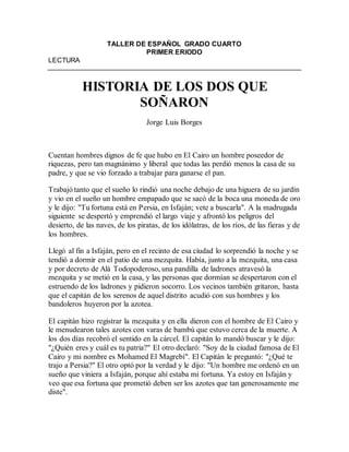 TALLER DE ESPAÑOL GRADO CUARTO
PRIMER ERIODO
LECTURA
HISTORIA DE LOS DOS QUE
SOÑARON
Jorge Luis Borges
Cuentan hombres dignos de fe que hubo en El Cairo un hombre poseedor de
riquezas, pero tan magnánimo y liberal que todas las perdió menos la casa de su
padre, y que se vio forzado a trabajar para ganarse el pan.
Trabajó tanto que el sueño lo rindió una noche debajo de una higuera de su jardín
y vio en el sueño un hombre empapado que se sacó de la boca una moneda de oro
y le dijo: "Tu fortuna está en Persia, en Isfaján; vete a buscarla". A la madrugada
siguiente se despertó y emprendió el largo viaje y afrontó los peligros del
desierto, de las naves, de los piratas, de los idólatras, de los ríos, de las fieras y de
los hombres.
Llegó al fin a Isfaján, pero en el recinto de esa ciudad lo sorprendió la noche y se
tendió a dormir en el patio de una mezquita. Había, junto a la mezquita, una casa
y por decreto de Alá Todopoderoso, una pandilla de ladrones atravesó la
mezquita y se metió en la casa, y las personas que dormían se despertaron con el
estruendo de los ladrones y pidieron socorro. Los vecinos también gritaron, hasta
que el capitán de los serenos de aquel distrito acudió con sus hombres y los
bandoleros huyeron por la azotea.
El capitán hizo registrar la mezquita y en ella dieron con el hombre de El Cairo y
le menudearon tales azotes con varas de bambú que estuvo cerca de la muerte. A
los dos días recobró el sentido en la cárcel. El capitán lo mandó buscar y le dijo:
"¿Quién eres y cuál es tu patria?" El otro declaró: "Soy de la ciudad famosa de El
Cairo y mi nombre es Mohamed El Magrebí". El Capitán le preguntó: "¿Qué te
trajo a Persia?" El otro optó por la verdad y le dijo: "Un hombre me ordenó en un
sueño que viniera a Isfaján, porque ahí estaba mi fortuna. Ya estoy en Isfaján y
veo que esa fortuna que prometió deben ser los azotes que tan generosamente me
diste".
 