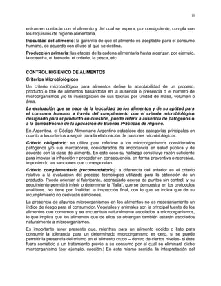 entran en contacto con el alimento y del cual se espera, por consiguiente, cumpla con
los requisitos de higiene alimentaria.
Inocuidad del alimento: la garantía de que el alimento es aceptable para el consumo
humano, de acuerdo con el uso al que se destina.
Producción primaria: las etapas de la cadena alimentaria hasta alcanzar, por ejemplo,
la cosecha, el faenado, el ordeñe, la pesca, etc.
CONTROL HIGIÉNICO DE ALIMENTOS
Criterios Microbiológicos
Un criterio microbiológico para alimentos define la aceptabilidad de un proceso,
producto o lote de alimentos basándose en la ausencia o presencia o el número de
microorganismos y/o la investigación de sus toxinas por unidad de masa, volumen o
área.
La evaluación que se hace de la inocuidad de los alimentos y de su aptitud para
el consumo humano a través del cumplimiento con el criterio microbiológico
designado para el producto en cuestión, puede referir a ausencia de patógenos o
a la demostración de la aplicación de Buenas Prácticas de Higiene.
En Argentina, el Código Alimentario Argentino establece dos categorías principales en
cuanto a los criterios a seguir para la elaboración de patrones microbiológicos:
Criterio obligatorio: se utiliza para referirse a los microorganismos considerados
patógenos y/o sus marcadores, considerados de importancia en salud pública y de
acuerdo con la clase de alimento. En este caso su hallazgo constituye razón suficiente
para imputar la infracción y proceder en consecuencia, en forma preventiva o represiva,
imponiendo las sanciones que correspondan.
Criterio complementario (recomendatorio): a diferencia del anterior es el criterio
relativo a la evaluación del proceso tecnológico utilizado para la obtención de un
producto. Puede orientar al fabricante, aconsejarlo acerca de puntos sin control, y su
seguimiento permitirá inferir o determinar la “falla”, que se demuestra en los protocolos
analíticos. No tiene por finalidad la inspección final, con lo que se indica que de su
incumplimiento no derivarán sanciones.
La presencia de algunos microorganismos en los alimentos no es necesariamente un
índice de riesgo para el consumidor. Vegetales y animales son la principal fuente de los
alimentos que comemos y se encuentran naturalmente asociados a microorganismos,
lo que implica que los alimentos que de ellos se obtengan también estarán asociados
naturalmente a microorganismos.
Es importante tener presente que, mientras para un alimento cocido o listo para
consumir la tolerancia para un determinado microorganismo es cero, sí se puede
permitir la presencia del mismo en el alimento crudo – dentro de ciertos niveles- si éste
fuera sometido a un tratamiento previo a su consumo por el cual se eliminará dicho
microorganismo (por ejemplo, cocción.) En este mismo sentido, la interpretación del
10
 