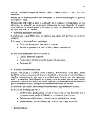 resultado es diferente según se trate de producto crudo o producto cocido o listo para
consumir.
Dentro de los microorganismos que componen un criterio microbiológico se pueden
distinguir dos tipos:
Organismos indicadores: para la evaluación de la inocuidad microbiológica de los
alimentos, la utilización de organismos indicadores es muy frecuente. El análisis
microbiológico de alimentos para la búsqueda de estos microorganismos suele utilizar
técnicas sencillas y accesibles.
• Recuento de aerobios mesófilos:
En este grupo se cuantifican todas las bacterias que crecen a 35 ± 2°C en presencia de
oxígeno.
Este grupo no tiene significado sanitario en:
√ Productos fermentados (por ejemplo quesos)
√ Alimentos que dentro de su formulación tiene conservadores
La presencia de recuentos elevados refiere a:
√ Calidad de la materia prima
√ Problemas de almacenamiento, abuso de temperatura
√ Corta vida útil
• Recuento de coliformes totales
Incluye este grupo a bacterias como Klebsiella, Enterobacter, entre otros. Estas
bacterias no tienen necesariamente origen intestinal, la presencia en los alimentos no
significa necesariamente que hubo una contaminación fecal o que hay patógenos
entéricos presentes. Generalmente, en la leche cruda, vegetales, carnes, aves y otros
alimentos crudos se encuentran recuentos bajos de bacterias coliformes naturalmente
por lo que presentan poco o ningún valor para el monitoreo de los mismos.
Es el análisis de elección para verificar la contaminación post-tratamiento térmico.
La presencia de este grupo indica:
√ Contaminación post-proceso térmico o tratamiento térmico deficiente. Debe
considerarse que existieron fallas en la refrigeración post-cocción.
√ Deficiencias en la limpieza y desinfección de superficies de trabajo
√ Inadecuado proceso de desinfección de frutas, verduras y legumbres.
• Escherichia coli
11
 