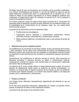 El hábitat natural de este microorganismo es el intestino de los animales vertebrados.
Los criterios microbiológicos que incluyen E. coli son de utilidad en casos en que se
desea determinar contaminación fecal. La contaminación de un alimento con E. coli
implica el riesgo de que puedan encontrarse en el mismo patógenos entéricos que
constituyan un riesgo para la salud. Sin embargo, la ausencia de E. coli no asegura la
ausencia de patógenos entéricos.
En muchos productos crudos de origen animal, bajos recuentos de E. coli pueden ser
esperados dada la asociación cercana de estos alimentos con el ambiente animal y por
al probabilidad de la contaminación de las carcasas, reses, etc. con materia fecal
animal durante la faena.
La presencia de Escherichia coli en los alimentos indica
√ Posible presencia de patógenos
√ Tratamiento térmico deficiente o contaminación post-proceso térmico
(atribuible al equipo, manipuladores o contaminación cruzada)
√ Malas prácticas higiénicas: principalmente mala o nula práctica de lavado de
manos
• Staphylococcus aureus coagulasa positiva
Los estafilococos se encuentran en las fosas nasales, la piel y las lesiones de humanos
y otros mamíferos. Se los utiliza como componentes de criterios microbiológicos para
alimentos cocidos, para productos que son sometidos a manipulación excesiva durante
su preparación y para aquellos que son sometidos a manipulación después del proceso
térmico.
Generalmente, los estafilococos se eliminan durante la cocción. Altos recuentos en
alimentos sometidos a procesos térmicos se deben a contaminación posterior
(manipulación, contacto con equipo o aire contaminados y/ o conservación inadecuada
del mismo- falta de refrigeración-).
La presencia de S. aureus puede indicar un riesgo potencial para la salud. Un número
elevado de estafilococos puede indicar la presencia de toxinas termoestables, no
obstante, un recuento bajo no significa ausencia de las mismas, ya que una población
numerosa pudo haberse reducido a un número más pequeño debido a una etapa del
proceso, por ej. calentamiento o fermentación.
• Hongos y Levaduras
Los hongos tienen diferentes interpretaciones dependiendo del alimento en que se
encuentren.
En el caso de los productos madurados o elaborados con hongos, por ejemplo ciertos
quesos, la presencia de éstos no tiene significado sanitario.
La presencia de este grupo en los alimentos indica:
12
 