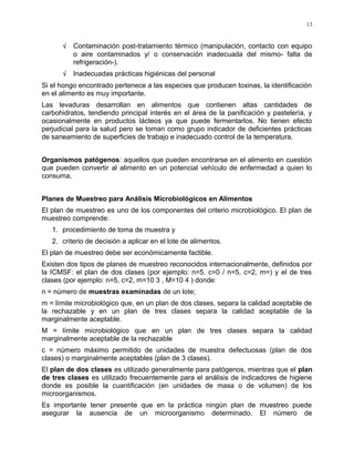 √ Contaminación post-tratamiento térmico (manipulación, contacto con equipo
o aire contaminados y/ o conservación inadecuada del mismo- falta de
refrigeración-).
√ Inadecuadas prácticas higiénicas del personal
Si el hongo encontrado pertenece a las especies que producen toxinas, la identificación
en el alimento es muy importante.
Las levaduras desarrollan en alimentos que contienen altas cantidades de
carbohidratos, tendiendo principal interés en el área de la panificación y pastelería, y
ocasionalmente en productos lácteos ya que puede fermentarlos. No tienen efecto
perjudicial para la salud pero se toman como grupo indicador de deficientes prácticas
de saneamiento de superficies de trabajo e inadecuado control de la temperatura.
Organismos patógenos: aquellos que pueden encontrarse en el alimento en cuestión
que pueden convertir al alimento en un potencial vehículo de enfermedad a quien lo
consuma.
Planes de Muestreo para Análisis Microbiológicos en Alimentos
El plan de muestreo es uno de los componentes del criterio microbiológico. El plan de
muestreo comprende:
1. procedimiento de toma de muestra y
2. criterio de decisión a aplicar en el lote de alimentos.
El plan de muestreo debe ser económicamente factible.
Existen dos tipos de planes de muestreo reconocidos internacionalmente, definidos por
la ICMSF: el plan de dos clases (por ejemplo: n=5, c=0 / n=5, c=2, m=) y el de tres
clases (por ejemplo: n=5, c=2, m=10 3 , M=10 4 ) donde:
n = número de muestras examinadas de un lote;
m = límite microbiológico que, en un plan de dos clases, separa la calidad aceptable de
la rechazable y en un plan de tres clases separa la calidad aceptable de la
marginalmente aceptable.
M = límite microbiológico que en un plan de tres clases separa la calidad
marginalmente aceptable de la rechazable
c = número máximo permitido de unidades de muestra defectuosas (plan de dos
clases) o marginalmente aceptables (plan de 3 clases).
El plan de dos clases es utilizado generalmente para patógenos, mientras que el plan
de tres clases es utilizado frecuentemente para el análisis de indicadores de higiene
donde es posible la cuantificación (en unidades de masa o de volumen) de los
microorganismos.
Es importante tener presente que en la práctica ningún plan de muestreo puede
asegurar la ausencia de un microorganismo determinado. El número de
13
 